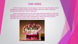 TARI KIPAS 
Tarian ini sangat populer di mancanegara. Tarian inis ering ditampilkan dalam 
berbagai acara.Tarian ini lebih banyak ditarikan oleh para wanita yang lemah 
gemulai dan membentuk ornamen yang indah. 
Tarian ini merupakan jenis tarian klasik yang sering ditampilkan di istana dan 
dihadapan raja dengan penari yang cantik. Pakaian dan kipas yang digunakan pada 
umumnya berwarna terang. Kipas yang digunakan adalah kipas khus yang bila 
digerakkan akan membentuk suatu ornamen seperti bunga. 
