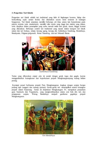 3. Pengertian Tari Klasik
Pengertian tari klasik adalah tari tradisional yang lahir di lingkungan keraton, hidup dan
berkembang sejak zaman feodal, dan diturunkan secara turun temurun di kalangan
bangsawan. Tari klasik umumnya memiliki beberapa ciri khas antara lain berpedoman pada
pakem tertentu (ada standarisasi), memiliki nilai estetis yang tinggi dan makna yang dalam,
serta disajikan dalam penampilan yang serba mewah mulai dari gerak, riasan, hingga kostum
yang dikenakan. Beberapa contoh tari tradisional yang masuk dalam kategori tari klasik
antara lain tari bedaya, srimpi, lawung ageng, lawung alit, Gathotkaca Gandrung, Bondabaya,
Bandayuda, Palguna-palgunadi, Retna Tinanding, dan tari Srikandi Bisma
Gathotkaca Gandrung
Tarian yang dibawakan empat pria ini penuh dengan gerak tegas dan gagah, karena
menggambarkan ketangkasan dan keperkasaan prajurit Mangkunegaranyang sedang latihan
perang.
Keempat penari berbusana prajurit Pura Mangkunegaran, lengkap dengan senjata berupa
pedang tipis (anggar) dan tameng (perisai). Gerak-gerak tari menampilkan atraksi ketangkas
prajurit dalam berperang. Tarian ini diciptakan Mangkunegara IV, merupakan perpaduan
gaya Surakarta dan Yogyakarta, yang mengkombinasikan antara seni bela diri, tari, dan
penguasaan senjata. Wireng Bandabaya menjadi gambaran gagahnya prajurit
Mangkunegaran.
Tari Bandabaya
 