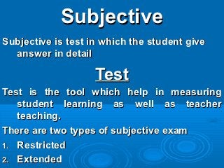 Subjective
Subjective is test in which the student give
  answer in detail

                    Test
Test is the tool which help in measuring
   student learning as well as teacher
   teaching.
There are two types of subjective exam
1. Restricted
2. Extended
 