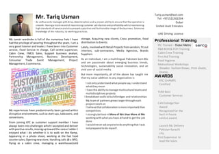 Partnership Management, Business Development,
Consumer Trade Event Management, Project
Mr. Tariq Usman
An enthusiastic manager with drive,determination and a proven ability to ensure that the operation is
smooth. Havinga track record of maximizingcustomer satisfaction and profitability whilst maintaining
high standards of serviceand also presenta positive and fashionable image of the business. Extensive
knowledge of the industry, its working practices.
Tariq.usman@aol.com
Tel: +971521502204
Dubai
United Arab Emirates
UAE Driving License
My career wardrobe is full of the numerous hats I have
had the privilege of wearing throughout the years. I am a
very good listener and leader, I have been into Customer
service, Food Service In charge, Call centre supervisor,
Cabin Crew, FMCG Sales, Support business analyst,
Management, Ecommerce.
My experiences have predominantly been gained within
disruptive environments,suchas start-ups, takeovers, and
conversions.
From joining KFC as customer support member I have
always been into challenges which I accepted and deliver
withpositive results, movinguptowardthe career ladder I
enjoyed what I do whether it is to walk on the Ramp,
Appearing in a photo shoot, working at the fast food
countersales, Openingnew store, Handling calls @ a BPO,
flying as a cabin crew, managing a warehouse/cold
storage, Acquiring new clients, Cross promotion, food
distribution to Events.
Lately,involvedwithRetail Projectsfromvendors, fit out
interiors, sub-contractors, Media Agencies, Brands
Suppliers
As an individual, I am a multilingual Pakistani born BSc
and am passionate about emerging business trends,
technologies, sustainability social innovation, and an
avid user of social media.
But more importantly, all of the above has taught me
that my value addition to any organisation is
I notonlyunderstandwhatpeoplesay, Iunderstand
whattheymean
I have the abilitytomanage multicultural teamsand
multidisciplinaryprojects
I breakdownwallstobuild bridges and relationships
My teamof partnersgrowslargerthrougheach
projectIworkon
I believethatcollaborationismore importantthan
competition.
I stronglybelieve inMore of We than More of Me
workingwithwhatyouhave athand to get the job
done
I wouldneveraskanyone todoanythingthatI was
notpreparedtodo myself.
Professional Training
PIC Trained – Dubai Metro
F&B BOH & FOH Training.
Cabin Crew Training
First Aid Training
Food Hygiene
Motivational Workshops
Showbiz: fashion Shows, Print shoots,
Drama.
AWARDS
KFC CHAMPS
Certified
YUM Best
Customer Services
Café Indulge Star
Award
Recognized for the
best in-house
service award.
Launch Mc Delivery
Pakistan Karachi
city.
First Supervisor to
lead the team.
 