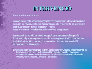 INTERVENCIÓ Com a psicomotricistes  ens ocupem  dels aspectes del sistema neuromotor i dels psicomotrius,  és a dir, de l’acció, reflex de l’organització del moviment i de la manera  particular de ser i fer de cada nen i nena;  tot això modulat i mediatitzat pels diversos llenguatges.  La nostra intervenció es desenvolupa basculant entre allò que és  funcional del projecte psicomotor i la seva representació on es troben  les influències del conscient, de la realitat i les tendències de l’ inconscient, de l’imaginari. En aquest punt d’articulació estarà la nostra intervenció, donant sentit  a les seves accions, que facilitarà l’accés del nen i la nena a un desenvolupament més harmònic, ampliant la seves capacitats de relació, comunicació, creació i operació. 