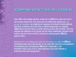 ACOMPANYAMENT FAMILIAR I ESCOLAR Des d’un abordatge global, entenem a l’infant juntament amb les seves relacions, formant part de diferents sistemes. La  atenció familiar  es realitza en espais de treball individualitzat familiar a petició de la família o del/a terapeuta; en espais d’escolta a les famílies a partir de les seves demandes i temes; espais de reflexió amb grups de famílies realitzats regularment cada mes amb les mares i pares de cada grupet d’ajuda psicomotriu. La  relació i coordinació amb el sistema escolar  o d’altres professionals que intervenen en la vida del nen/a la considerem necessària per cohesionar l’itinerari maduratiu i de transformació que a la fi, tots esperem que els infants o adolescents aconsegueixin. 