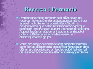 Recerca i Formació Professionalment, formem part d’un equip de recerca i formació en la pràctica psicomotriu i per aquest motiu tenim la possibilitat d’acollir a companys/es que estan fent la formació perquè participin i intervinguin durant les nostres sessions. Aquest fet és un suplement que ens enriqueix i potencia l’intercanvi sobre les sessions i dinàmiques dels grups. Voldríem afegir que tant aquest projecte formatiu com Tariqa psicomotriu específicament estan dins d’un marc deontològic on la discreció i la intimitat de la informació queden altament salvaguardades. 