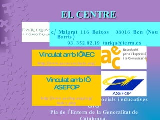 EL CENTRE c/ Malgrat 116 Baixos  08016 Bcn (Nou Barris) 93. 352.02.19  [email_address] Vinculat amb l’ AEC http:// www.aecassociacio.org / Integrat dins les  ofertes socials i educatives  en el  Pla de l’Entorn de la Generalitat de Catalunya.  Vinculat amb l’ ASEFOP http:// www.asefop.org / esp / index.php 