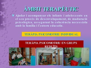 ÀMBIT TERAPÈUTIC Ajudar i acompanyar els infants i adolescents en el seu procés de desenvolupament, de maduració psicològica, assegurant la coherència necessària amb la família i l’entorn educatiu . TERÀPIA PSICOMOTRIU INDIVIDUAL TERÀPIA PSICOMOTRIU EN GRUPS REDUÏTS 