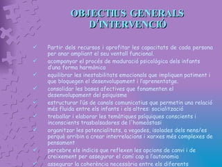 OBJECTIUS GENERALS D’INTERVENCIÓ Partir dels recursos i aprofitar les capacitats de cada persona   per anar ampliant el seu ventall funcional. acompanyar el procés de maduració psicològica dels infants d’una forma harmònica  equilibrar les inestabilitats emocionals que impliquen patiment i que bloquegen el desenvolupament i l’aprenentatge. consolidar les bases afectives que fonamenten el desenvolupament del psiquisme estructurar l’ús de canals comunicatius que permetin una relació més fluida entre els infants i els altres: socialització treballar i elaborar les temàtiques psíquiques conscients i inconscients trasbalsadores de l'homeòstasi  organitzar les potencialitats, a vegades, isolades dels nens/es perquè arribin a crear interrelacions i xarxes més complexes de pensament  percebre els indicis que reflexen les opcions de canvi i de creixement per assegurar el camí cap a l’autonomia assegurar la coherència necessària entre els diferents ambients educatius que envolten l’infant (família, escola,  