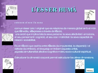 L’ESSER HUMÀ entenem al nen i la nena   com un ésser únic i original que es relaciona de manera global amb el món que l’envolta, s’expressa a través de l’acció, una acció que implica tota la seva persona: la seva afectivitat i emocions, el seu pensament i cognició, el seu cos i motricitat i la seva capacitat de relació i sociabilitat.  És en l’acció que oscil·la entre l’excés (la impulsivitat, la dispersió) i el defecte (la inhibició, el bloqueig) on trobem aquesta unitat,  aquesta simultaneïtat afectivo-cognitivo-motriu-socio-cultural-espiritual.  Estructurar la dimensió corporal permet estructurar les altres dimensions. 