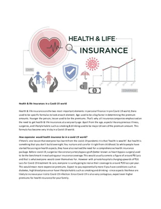 Health & life Insurances in a Covid-19 world
Health & lifeinsurancearethe two most important elements in personal finance.In pre Covid-19 world,there
used to be specific formulas to look ateach element. Age used to be a big factor in determining the premium
amounts. Younger the person, lesser used to be the premiums. That’s why all insurancecompanies emphasised on
the need to get health & lifeinsurances ata very early age. Apart from the age, aspects likeany previous illness,
surgeries,and lifestylehabits such as smoking& drinkingused to be major drivers of the premium amount. This
formula has become very tricky in a Covid-19 world.
How expensive would health insurance be in a covid-19 world?
If there’s one lesson that everyone has learntfrom the covid-19 pandemic itis that ‘health is wealth’. But health is
something that you don’t build overnight.You nurture and carefor it rightfrom childhood.So whilepeople have
started focussingon health aspects,they have also realised the need for a comprehensive health insurance
package. Before covid-19,surgeries likecoronary artery bypass graft(better known as heart bypass surgery) used
to be the benchmark in evaluatingyour insurancecoverage.This would usually cometo a figure of around ₹8 Lacs
and that is whateveryone would cover themselves for. However with privatehospitalschargingupwards of ₹16
Lacs for Covid-19 treatment & care, everyone is surely goingto revise their coverage to around ₹20 lacs per year.
This would mean more expensive premiums. Expect to pay exponentially more if you have conditions such as
diabetes, high blood pressureor have lifestylehabits such as smokingand drinking - sinceaspects likethese are
likely to increaseyour risk to Covid-19 infection.Since Covid-19 is also very contagious,expect even higher
premiums for health insurancefor your family.
 