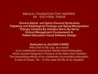  BIBLICAL FOUNDATION THAT INSPIRED  MY  DOCTORAL THESIS  Viscero-Spinal  and Spino-Visceral Syndromes  Palpatory and Radiological Findings and Spinal Manipulative Therapy Vertebra By Vertebra Nerve By Nerve Clinical Management Couresowork &  Patient Education Visual Software Design     Dedicated to JULIANA FARIDI Who Died In My Lap, as a result  of an undetected uncorrected Atlanto-Axial Subluxation  which caused Hangman’s Fracture at the Atlas Axis Vertebra The devastating effects of an undetected uncorrected subluxation  Is loss of human  life – In this case the life of my daughter 