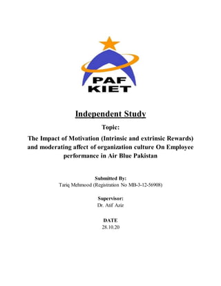Independent Study
Topic:
The Impact of Motivation (Intrinsic and extrinsic Rewards)
and moderating affect of organization culture On Employee
performance in Air Blue Pakistan
Submitted By:
Tariq Mehmood (Registration No MB-3-12-56908)
Supervisor:
Dr. Atif Aziz
DATE
28.10.20
 