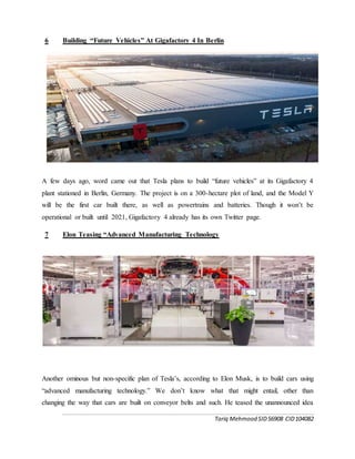 Tariq Mehmood SID56908 CID104082
6 Building “Future Vehicles” At Gigafactory 4 In Berlin
A few days ago, word came out that Tesla plans to build “future vehicles” at its Gigafactory 4
plant stationed in Berlin, Germany. The project is on a 300-hectare plot of land, and the Model Y
will be the first car built there, as well as powertrains and batteries. Though it won’t be
operational or built until 2021, Gigafactory 4 already has its own Twitter page.
7 Elon Teasing “Advanced Manufacturing Technology
Another ominous but non-specific plan of Tesla’s, according to Elon Musk, is to build cars using
“advanced manufacturing technology.” We don’t know what that might entail, other than
changing the way that cars are built on conveyor belts and such. He teased the unannounced idea
 