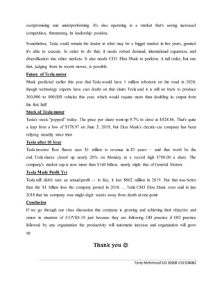 Tariq Mehmood SID56908 CID104082
overpromising and underperforming. It's also operating in a market that's seeing increased
competition, threatening its leadership position.
Nonetheless, Tesla could remain the leader in what may be a bigger market in five years, granted
it's able to execute. In order to do that, it needs robust demand, international expansion, and
diversification into other markets. It also needs CEO Elon Musk to perform. A tall order, but one
that, judging from its recent moves, is possible.
Future of Tesla motor
Musk predicted earlier this year that Tesla would have 1 million robotaxis on the road in 2020,
though technology experts have cast doubt on that claim. Tesla said it is still on track to produce
360,000 to 400,000 vehicles this year, which would require more than doubling its output from
the first half
Stock of Tesla motor
Tesla's stock “popped” today. The price per share went up 9.7% to close at $524.86. That's quite
a leap from a low of $178.97 on June 3, 2019, but Elon Musk's electric-car company has been
rallying steadily since then
Tesla after 10 Year
Tesla investor Ron Baron sees $1 trillion in revenue in 10 years — and that won't be the
end. Tesla shares closed up nearly 20% on Monday at a record high $780.00 a share. The
company's market cap is now more than $140 billion, nearly triple that of General Motors
Tesla Made Profit Yet
Tesla still didn't turn an annual profit — in fact, it lost $862 million in 2019. But that was better
than the $1 billion loss the company posted in 2018. ... Tesla CEO Elon Musk even said in late
2018 that his company was single-digit weeks away from death at one point
Conclusion
If we go through our class discussion this company is growing and achieving their objective and
vision in situation of COVID-19 just because they are following OD practice if OD practice
followed by any organization the productivity will automatic increase and organization will grow
up.
Thank you 
 