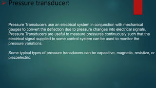  Pressure transducer:
Pressure Transducers use an electrical system in conjunction with mechanical
gauges to convert the deflection due to pressure changes into electrical signals.
Pressure Transducers are useful to measure pressures continuously such that the
electrical signal supplied to some control system can be used to monitor the
pressure variations.
Some typical types of pressure transducers can be capacitive, magnetic, resistive, or
piezoelectric.
 