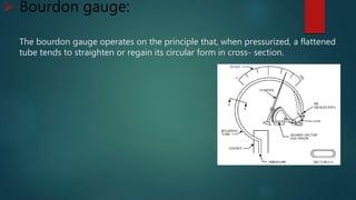  Bourdon gauge:
The bourdon gauge operates on the principle that, when pressurized, a flattened
tube tends to straighten or regain its circular form in cross- section.
 