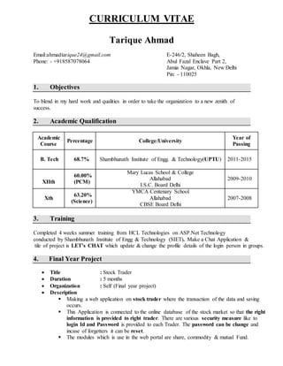 CURRICULUM VITAE
Tarique Ahmad
Email:ahmadtarique24@gmail.com E-246/2, Shaheen Bagh,
Phone: - +918587078064 Abul Fazal Enclave Part 2,
Jamia Nagar, Okhla, New Delhi
Pin: - 110025
1. Objectives
To blend in my hard work and qualities in order to take the organization to a new zenith of
success.
2. Academic Qualification
Academic
Course
Percentage College/University
Year of
Passing
B. Tech 68.7% Shambhunath Institute of Engg. & Technology(UPTU) 2011-2015
XIIth
60.00%
(PCM)
Mary Lucas School & College
Allahabad
I.S.C. Board Delhi
2009-2010
Xth
63.20%
(Science)
YMCA Centenary School
Allahabad
CBSE Board Delhi
2007-2008
3. Training
Completed 4 weeks summer training from HCL Technologies on ASP.Net Technology
conducted by Shambhunath Institute of Engg & Technology (SIET). Make a Chat Application &
tile of project is LET’s CHAT which update & change the profile details of the login person in groups.
4. Final Year Project
 Title : Stock Trader
 Duration : 5 months
 Organization : Self (Final year project)
 Description
 Making a web application on stock trader where the transaction of the data and saving
occurs.
 This Application is connected to the online database of the stock market so that the right
information is provided to right trader. There are various security measure like to
login Id and Password is provided to each Trader. The password can be change and
incase of forgetters it can be reset.
 The modules which is use in the web portal are share, commodity & mutual Fund.
 