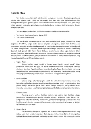 Tari Rantak
Tari Rantak merupakan salah satu kesenian budaya dari Sumatera Barat yang gerakannya
diambil dari gerakan silat. Tarian ini merupakan salah satu tari yang mengedepankan dan
menegaskan ketajaman gerakan penari. Keindahan tari ini tidak hanya terdapat pada gerakannya,
tetapi juga dari kerantakan penari yang menimbulkan bunyi hentakan kaki yang selaras dengan
ketegasan gerakan.
Tari rantak yang berkembang di dalam masyarakat ada beberapa nama tarian :
1. Tari Rantak Kudo Pesisir Selatan (karya : NN)
2. Tari Rantak Gusmiati Suid
Tari rantak point kedua merupakan karya Almh. Gusmiati Suid. Bundo Gusmiati Suid dalam
perjalanan kreatifnya, sangat sadar bahwa tampilan Minangkabau dalam tari, terletak pada
penguasaan pamenan yang berdasarkan pancak. Ia menekankan bahwa penguasaan bentuk-bentuk
tari tradisi sebagai bahasa karya baru, semestinya diikuti dengan penguasaan pencak. Bahkan bagi
Gusmiati Suid, pencak tidak hanya harus dilakukan secara teknik, tetapi juga dipahami dalam
konteks filosofinya. Karena tari Minang umumnya mempunyai gaya dan teknik gerak yang identik
dengan pencak silat Minangkabau, yang mana dalam pencak silat itu terdapat beberapa teknik yang
harus dikuasai oleh penari Minangkabau, seperti :
a. Tagak – Tagun
Secara harfiah, tagak (tegak) ini hanya berarti berdiri, tetapi “tagak” dalam
permainan pencak silat dan juga tari dapat diartikan melakukan tarian seperti lazimnya
dikatakan Mambao Tagak (melakukan tarian) sedangkan Tagun (berhenti atau merenung
sejenak sebelum memulai pekerjaan) hubungan dua kata tagak tagun dimaksudkan untuk
mengungkapkan kemampuan dasar atau kemampuan awal penari Minangkabau.
b. Ukua Jo Jangko
Ukua jo jangko (ukur dan jangka) adalah dua kalimat mempunyai satu makna yaitu
ketepatan melakukan sesuatu sesuai dengan ketentuannya. Istilah ini dimaksudkan agar
penari mampu melakukan gerak secara teknik dengan sempurna, tetapi belum terlalu
menuntut kemampuan penafsiran dan pengekspresian terhadap tarian yang mereka sajikan.
c. Pandang Kutiko
Pandang secara harfiah diartikan melihat, tapi dalam silat diartikan sebagai
pemahaman, penafsiran dan persepsi terhadap sesuatu. Sedangkan Kutiko (ketika, saat)
yang artinya ketepatan terhadap pemahaman, penafsiran dan persepsi pada sesuatu. Pada
level ini penari dituntut mempunyai kemampuan untuk memahami tarian yang ia lakukan
secara sempurna dan benar.
d. Garak – Garik
Garak (Firasat) merupakan kepekaan dan keahlian seseorang terhadap sesuatu yang
sedang dan akan terjadi. Sedangkan Garik (gerak). Istilah Garak-Garik di Minangkabau
diartikan kemampuan seseorang melakukan sesuatu secara teknis dan non teknis. Hal ini
 