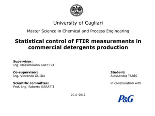 University of Cagliari
Master Science in Chemical and Process Engineering

Statistical control of FTIR measurements in
commercial detergents production
Supervisor:
Ing. Massimiliano GROSSO
Co-supervisor:
Ing. Vincenzo GUIDA

Student:
Alessandra TARIS

Scientific committee:
Prof. Ing. Roberto BARATTI

in collaboration with

2011-2012

 