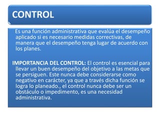 CONTROL
Es una función administrativa que evalúa el desempeño
aplicado si es necesario medidas correctivas, de
manera que el desempeño tenga lugar de acuerdo con
los planes.
IMPORTANCIA DEL CONTROL: El control es esencial para
llevar un buen desempeño del objetivo a las metas que
se persiguen. Este nunca debe considerarse como
negativo en carácter, ya que a través dicha función se
logra lo planeado., el control nunca debe ser un
obstáculo o impedimento, es una necesidad
administrativa.
 