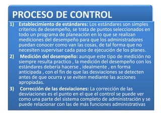 PROCESO DE CONTROL
1) Establecimiento de estándares: Los estándares son simples
criterios de desempeño, se trata de puntos seleccionados en
todo un programa de planeación en lo que se realizan
mediciones del desempeño para que los administradores
puedan conocer como van las cosas, de tal forma que no
necesiten supervisar cada paso de ejecución de los planes.
2) Medición del desempeño: aunque este tipo de medición no
siempre resulta practico , la medición del desempeño con los
estándares debería hacerse , idealmente , en forma
anticipada , con el fin de que las desviaciones se detecten
antes de que ocurra y se eviten mediante las acciones
apropiadas.
3) Corrección de las desviaciones: La corrección de las
desviaciones es el punto en el que el control se puede ver
como una parte del sistema completo de administración y se
puede relacionar con las de más funciones administrativas
 