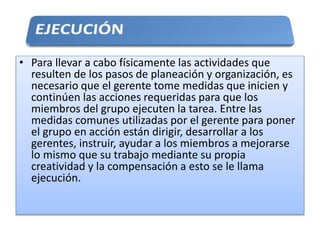 • Para llevar a cabo físicamente las actividades que
resulten de los pasos de planeación y organización, es
necesario que el gerente tome medidas que inicien y
continúen las acciones requeridas para que los
miembros del grupo ejecuten la tarea. Entre las
medidas comunes utilizadas por el gerente para poner
el grupo en acción están dirigir, desarrollar a los
gerentes, instruir, ayudar a los miembros a mejorarse
lo mismo que su trabajo mediante su propia
creatividad y la compensación a esto se le llama
ejecución.
 