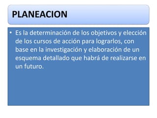 PLANEACION
• Es la determinación de los objetivos y elección
de los cursos de acción para lograrlos, con
base en la investigación y elaboración de un
esquema detallado que habrá de realizarse en
un futuro.
 