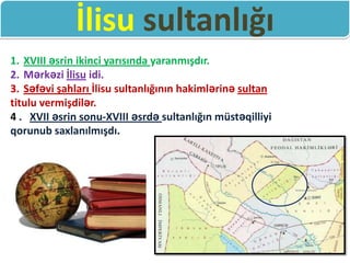 İlisu sultanlığı
1. XVIII əsrin ikinci yarısında yaranmışdır.
2. Mərkəzi İlisu idi.
3. Səfəvi şahları İlisu sultanlığının hakimlərinə sultan
titulu vermişdilər.
4 . XVII əsrin sonu-XVIII əsrdə sultanlığın müstəqilliyi
qorunub saxlanılmışdı.
 