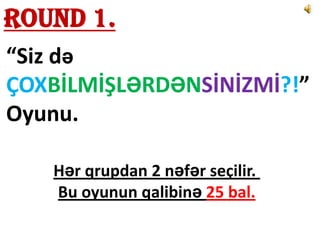 Round 1.
“Siz də
ÇOXBİLMİŞLƏRDƏNSİNİZMİ?!”
Oyunu.

   Hər qrupdan 2 nəfər seçilir.
   Bu oyunun qalibinə 25 bal.
 