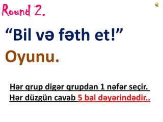 Round 2.
“Bil və fəth et!”
Oyunu.
 Hər qrup digər qrupdan 1 nəfər seçir.
 Hər düzgün cavab 5 bal dəyərindədir..
 