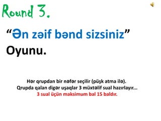 Round 3.
“Ən zəif bənd sizsiniz”
Oyunu.

      Hər qrupdan bir nəfər seçilir (püşk atma ilə).
  Qrupda qalan digər uşaqlar 3 müxtəlif sual hazırlayır...
          3 sual üçün maksimum bal 15 baldır.
 
