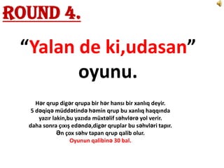 Round 4.
 “Yalan de ki,udasan”
        oyunu.
     Hər qrup digər qrupa bir hər hansı bir xanlıq deyir.
   5 dəqiqə müddətində həmin qrup bu xanlıq haqqında
      yazır lakin,bu yazıda müxtəlif səhvlərə yol verir.
  daha sonra çıxış edəndə,digər qruplar bu səhvləri tapır.
              Ən çox səhv tapan qrup qalib olur.
                   Oyunun qalibinə 30 bal.
 