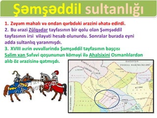 Şəmşəddil sultanlığı
1. Zəyəm mahalı və ondan qərbdəki ərazini əhatə edirdi.
2. Bu ərazi Zülqədar tayfasının bir qolu olan Şəmşəddil
tayfasının irsi vilayəti hesab olunurdu. Sonralar burada eyni
adda sultanlıq yaranmışdı.
3. XVIII əsrin əvvəllərində Şəmşəddil tayfasının başçısı
Səlim xan Səfəvi qoşununun köməyi ilə Ahalsixini Osmanlılardan
alıb öz ərazisinə qatmışdı.
 