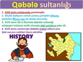 Qəbələ sultanlığı
1. XVIII əsrin ortalarında yaranmışdır.
2. Böyük Qafqazın cənub yamacı,şərqdən Göyçay,
qərbdən Əlican çayı ilə əhatə olunurdu.
3. XVIII əsrin 50-ci illərində Qəbələ sultanlığı
müəyyən imtiyaza malik olmaqla,Şəki xanlığına tabe idi.
4. XVIII əsrin sonlarında Qəbələ mahal adlanır,onu
Şəki xanının naibləri idarə edirdilər.
 