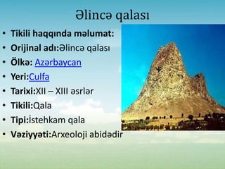 Əlincə qalası
• Tikili haqqında məlumat:
• Orijinal adı:Əlincə qalası
• Ölkə: Azərbaycan
• Yeri:Culfa
• Tarixi:XII – XIII əsrlər
• Tikili:Qala
• Tipi:İstehkam qala
• Vəziyyəti:Arxeoloji abidədir
 