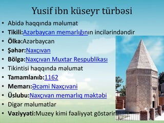 Yusif ibn küseyr türbəsi
• Abidə haqqında məlumat
• Tikili:Azərbaycan memarlığının incilərindəndir
• Ölkə:Azərbaycan
• Şəhər:Naxçıvan
• Bölgə:Naxçıvan Muxtar Respublikası
• Tikintisi haqqında məlumat
• Tamamlanıb:1162
• Memarı:Əcəmi Naxçıvani
• Üslubu:Naxçıvan memarlıq məktəbi
• Digər məlumatlar
• Vəziyyəti:Muzey kimi fəaliyyət göstərir
 
