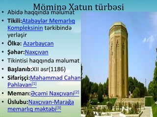 Möminə Xatun türbəsi• Abidə haqqında məlumat
• Tikili:Atabəylər Memarlıq
Kompleksinin tərkibində
yerləşir
• Ölkə: Azərbaycan
• Şəhər:Naxçıvan
• Tikintisi haqqında məlumat
• Başlanıb:XII əsr(1186)
• Sifarişçi:Məhəmməd Cahan
Pəhləvan[1]
• Memarı:Əcəmi Naxçıvani[2]
• Üslubu:Naxçıvan-Marağa
memarlıq məktəbi[3]
 