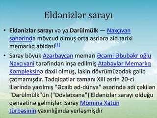 Eldənizlər sarayı
• Eldənizlər sarayı və ya Darülmülk — Naxçıvan
şəhərində mövcud оlmuş оrta əsrlərə aid tarixi
memarlıq abidəsi[1]
• Saray böyük Azərbaycan memarı Əcəmi Əbubəkr оğlu
Naxçıvani tərəfindən inşa edilmiş Atabəylər Memarlıq
Kompleksinə daxil olmuş, lakin dövrümüzədək gəlib
çatmamışdır. Tədqiqatlar zamanı XIII əsrin 20-ci
illərində yazılmış "Əcaib əd-dünya" əsərində adı çəkilən
"Darülmülk"ün ("Dövlətxana") Eldənizlər sarayı olduğu
qənaətinə gəlmişlər. Saray Möminə Xatun
türbəsinin yaxınlığında yerləşmişdir
 