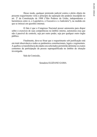 Desse modo, qualquer pretensão judicial contra o pleito objeto do
presente requerimento viola o princípio da separação dos poderes insculpido no
art. 2º da Constituição de 1988 (“São Poderes da União, independentes e
harmônicos entre si, o Legislativo, o Executivo e o Judiciário”), na medida em
que se imiscui em questões internas.
O fato é que o Congresso Nacional possui autonomia para dispor
sobre o exercício de suas competências no âmbito interno, autonomia essa que
não é passível de controle, seja por outro poder, seja por qualquer outro órgão
público.
Finalmente, deve-se frisar que o requerimento sob justificação está
em total observância a todos os parâmetros constitucionais, legais e regimentais.
A quebra e a transferência dos dados ora solicitados permitirão delimitar os exatos
contornos da participação da pessoa supraqualificada no âmbito da situação
investigada.
Sala da Comissão,
Senadora ELIZIANE GAMA
SF/23501.16337-90
 