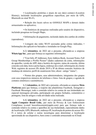 • Localizações pretéritas e atuais do uso da(s) conta(s) (Location
History), incluindo localizações geográficas específicas, por meio de GPS,
Bluetooth ou sinal Wi-Fi;
• Relação dos locais salvos no GOOGLE MAPS e demais dados
armazenados no aplicativo;
• Os históricos de pesquisas realizadas pelo usuário do dispositivo,
incluindo pesquisas no Google Maps;
• Informações de pagamento, incluindo dados dos cartões de crédito
(operadoras);
• Listagem das redes WI-FI acessadas pelas contas indicadas; •
Informações dos aplicativos baixados e instalados no Google Play;
b.2) telemático, de 2022 até o presente, oficiando-se a empresa
WhatsApp Inc., para que forneça as seguintes informações:
• "User Info, IP Addresses, Sym Address Book, Account Notes, Full
Group Memberships e Profile Picture" (dados cadastrais da conta, informações
do aparelho, versão da APP, data e horário do registro, status de conexão, última
conexão com data, hora e porta lógica, endereço de e-mail, informações de cliente
Web; registros de acessos IPs desde 2019 e IP da última conexão; histórico de
mudança de números; perfil do usuáriocom foto; about - antigo “status”;
• Nomes dos grupos, seus administradores, integrantes dos grupos
com seus respectivos números de telefones e fotos- lista de grupos; e agenda de
contatos simétricos e assimétricos).
b.3) telemático, de 2022 até o presente, oficiando-se empresa Meta
Platforms para que forneça, a respeito das plataformas Facebook, Instagram e
Facebook Messenger, todo o conteúdo relativo às contas de sua titularidade em
especial mensagens privadas, participação em grupos fechados, comentários e
postagens, lista de amigos e toda atividade nelas realizada.
b.4) telemático, de 2022 até o presente, oficiando-se a empresa
Apple Computer Brasil Ltda., por meio da Privacy & Law Enforcement
Compliance (e-mail lawenforcement@apple.com) para que forneça todo o
conteúdo relativo às contas e aparelhos de sua titularidade, especialmente dados
de localização, GPS, Bluetooth, endereço IP, localização de pontos de acesso Wi-
Fi e torres de celular e outras tecnologias para determinar a localização
aproximada de seu dispositivo, bem como o conteúdo armazenado no iCloud.
SF/23501.16337-90
 