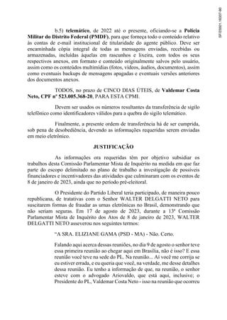 b.5) telemático, de 2022 até o presente, oficiando-se a Polícia
Militar do Distrito Federal (PMDF), para que forneça todo o conteúdo relativo
às contas de e-mail institucional de titularidade do agente público. Deve ser
encaminhada cópia integral de todas as mensagens enviadas, recebidas ou
armazenadas, incluídas àquelas em rascunhos e lixeira, com todos os seus
respectivos anexos, em formato e conteúdo originalmente salvos pelo usuário,
assim como os conteúdos multimídias (fotos, vídeos, áudios, documentos), assim
como eventuais backups de mensagens apagadas e eventuais versões anteriores
dos documentos anexos.
TODOS, no prazo de CINCO DIAS ÚTEIS, de Valdemar Costa
Neto, CPF nº 523.005.368-20, PARA ESTA CPMI.
Devem ser usados os números resultantes da transferência de sigilo
telefônico como identificadores válidos para a quebra do sigilo telemático.
Finalmente, a presente ordem de transferência há de ser cumprida,
sob pena de desobediência, devendo as informações requeridas serem enviadas
em meio eletrônico.
JUSTIFICAÇÃO
As informações ora requeridas têm por objetivo subsidiar os
trabalhos desta Comissão Parlamentar Mista de Inquérito na medida em que faz
parte do escopo delimitado no plano de trabalho a investigação de possíveis
financiadores e incentivadores das atividades que culminaram com os eventos de
8 de janeiro de 2023, ainda que no período pré-eleitoral.
O Presidente do Partido Liberal teria participado, de maneira pouco
republicana, de tratativas com o Senhor WALTER DELGATTI NETO para
suscitarem formas de fraudar as urnas eletrônicas no Brasil, demonstrando que
não seriam seguras. Em 17 de agosto de 2023, durante a 13ª Comissão
Parlamentar Mista de Inquérito dos Atos de 8 de janeiro de 2023, WALTER
DELGATTI NETO asseverou nos seguintes termos:
“A SRA. ELIZIANE GAMA (PSD - MA) - Não. Certo.
Falando aqui acerca dessas reuniões, no dia 9 de agosto o senhor teve
essa primeira reunião ao chegar aqui em Brasília, não é isso? E essa
reunião você teve na sede do PL. Na reunião... Aí você me corrija se
eu estiver errada, e eu queria que você, na verdade, me desse detalhes
dessa reunião. Eu tenho a informação de que, na reunião, o senhor
esteve com o advogado Ariovaldo, que está aqui, inclusive; o
Presidente do PL, Valdemar Costa Neto - isso na reunião que ocorreu
SF/23501.16337-90
 