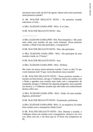 um pouco mais cedo, do dia 9 de agosto. Quem mais estava presente
nesta primeira reunião?
O SR. WALTER DELGATTI NETO - Na primeira reunião
estávamos a Carla...
A SRA. ELIZIANE GAMA (PSD - MA) - E a Carla...
O SR. WALTER DELGATTI NETO - Sim.
...........................
A SRA. ELIZIANE GAMA (PSD - MA. Para interpelar.) - Me conte
mais sobre essa reunião, do que vocês trataram. Nessa primeira
reunião, o Duda Lima não participou, o marqueteiro?
O SR. WALTER DELGATTI NETO - Não, não participou.
A SRA. ELIZIANE GAMA (PSD - MA) - Ele participou de uma
reunião à tarde, às 15 horas?
O SR. WALTER DELGATTI NETO - Isso.
A SRA. ELIZIANE GAMA (PSD - MA) - Perfeito.
Me conte um pouco dessa primeira reunião. Como se deu? O que
vocês trataram nela? O que vocês discutiram nessa reunião?
O SR. WALTER DELGATTI NETO - Nessa primeira reunião, o
assunto era bem técnico, até que o Valdemar entrou em contato com
o Duda e agendou essa reunião mais tarde com o marqueteiro da
campanha, porque o Valdemar fez algumas perguntas, mas a questão
era técnica, e o Valdemar acredito que não tenha um conhecimento
técnico sobre isso.
A SRA. ELIZIANE GAMA (PSD - MA) - Então, foi uma reunião,
digamos, preliminar?
O SR. WALTER DELGATTI NETO - Exatamente, preliminar.
A SRA. ELIZIANE GAMA (PSD - MA) - E, na sequência, foi então
feito contato com o marqueteiro Duda Lima?
O SR. WALTER DELGATTI NETO - Sim. Durante a reunião, o
Valdemar entrou em contato com o marqueteiro, inclusive em viva
voz, falou com ele, e ele disse que às 15 horas iria comparecer ao
PL.
SF/23501.16337-90
 