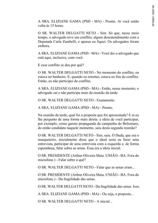 A SRA. ELIZIANE GAMA (PSD - MA) - Pronto. Aí você então
volta às 15 horas.
O SR. WALTER DELGATTI NETO - Sim. Só que, nesse meio
tempo, o advogado teve um conflito, algum desentendimento com a
Deputada Carla Zambelli, e apenas eu fiquei. Os advogados foram
embora.
A SRA. ELIZIANE GAMA (PSD - MA) - Você diz o advogado que
está aqui, inclusive, com você.
E esse conflito se deu por quê?
O SR. WALTER DELGATTI NETO - No momento do conflito, eu
estava no banheiro. E, quando eu retornei, estava no fim do conflito.
Então, eu não participei do conflito.
A SRA. ELIZIANE GAMA (PSD - MA) - Então, nesse momento, o
advogado sai e não participa mais da reunião da tarde.
O SR. WALTER DELGATTI NETO - Exatamente.
A SRA. ELIZIANE GAMA (PSD - MA) - Pronto.
Na reunião da tarde, qual foi a proposta que foi apresentada? E aí eu
lhe pergunto de uma forma mais direta: a ideia de você participar,
por exemplo, como garoto propaganda da campanha do Bolsonaro,
do então candidato naquele momento, saiu desta segunda reunião?
O SR. WALTER DELGATTI NETO - Sim, saiu. O Duda, que era o
marqueteiro, inicialmente disse que o ideal seria eu fazer uma
entrevista, participar de uma entrevista com a esquerda e, de forma
espontânea, falar sobre as urnas. Essa era a ideia inicial.
O SR. PRESIDENTE (Arthur Oliveira Maia. UNIÃO - BA. Fora do
microfone.) - Falar sobre o quê?
O SR. WALTER DELGATTI NETO - Falar que as urnas eram...
O SR. PRESIDENTE (Arthur Oliveira Maia. UNIÃO - BA. Fora do
microfone.) - Da fragilidade das urnas.
O SR. WALTER DELGATTI NETO - Da fragilidade das urnas. Isso.
A SRA. ELIZIANE GAMA (PSD - MA) - Ou seja, a proposta...
O SR. WALTER DELGATTI NETO - A inicial...
SF/23501.16337-90
 
