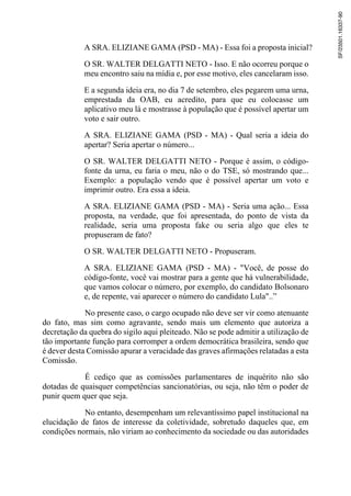 A SRA. ELIZIANE GAMA (PSD - MA) - Essa foi a proposta inicial?
O SR. WALTER DELGATTI NETO - Isso. E não ocorreu porque o
meu encontro saiu na mídia e, por esse motivo, eles cancelaram isso.
E a segunda ideia era, no dia 7 de setembro, eles pegarem uma urna,
emprestada da OAB, eu acredito, para que eu colocasse um
aplicativo meu lá e mostrasse à população que é possível apertar um
voto e sair outro.
A SRA. ELIZIANE GAMA (PSD - MA) - Qual seria a ideia do
apertar? Seria apertar o número...
O SR. WALTER DELGATTI NETO - Porque é assim, o código-
fonte da urna, eu faria o meu, não o do TSE, só mostrando que...
Exemplo: a população vendo que é possível apertar um voto e
imprimir outro. Era essa a ideia.
A SRA. ELIZIANE GAMA (PSD - MA) - Seria uma ação... Essa
proposta, na verdade, que foi apresentada, do ponto de vista da
realidade, seria uma proposta fake ou seria algo que eles te
propuseram de fato?
O SR. WALTER DELGATTI NETO - Propuseram.
A SRA. ELIZIANE GAMA (PSD - MA) - "Você, de posse do
código-fonte, você vai mostrar para a gente que há vulnerabilidade,
que vamos colocar o número, por exemplo, do candidato Bolsonaro
e, de repente, vai aparecer o número do candidato Lula"..”
No presente caso, o cargo ocupado não deve ser vir como atenuante
do fato, mas sim como agravante, sendo mais um elemento que autoriza a
decretação da quebra do sigilo aqui pleiteado. Não se pode admitir a utilização de
tão importante função para corromper a ordem democrática brasileira, sendo que
é dever desta Comissão apurar a veracidade das graves afirmações relatadas a esta
Comissão.
É cediço que as comissões parlamentares de inquérito não são
dotadas de quaisquer competências sancionatórias, ou seja, não têm o poder de
punir quem quer que seja.
No entanto, desempenham um relevantíssimo papel institucional na
elucidação de fatos de interesse da coletividade, sobretudo daqueles que, em
condições normais, não viriam ao conhecimento da sociedade ou das autoridades
SF/23501.16337-90
 