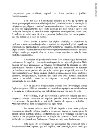 competentes para avaliá-los, segundo as óticas política e jurídica,
respectivamente.
Bem por isso a Constituição investiu as CPIs de “poderes de
investigação próprios das autoridades judiciais”, facultando-lhes “a realização de
diligências que julgar necessárias”, porquanto atuam em nome do povo soberano
do qual são representantes, não sendo possível, por isso mesmo, opor a elas
quaisquer limitações no exercício desse importante múnus público, salvo, como
é evidente, se vulnerarem direitos e garantias fundamentais dos investigados, o
que não parece ser o caso, na espécie.
Nessa esteira, a quebra dos sigilos telefônico e telemático de
qualquer pessoa – natural ou jurídica – sujeita a investigação legislativa pode ser
legitimamente decretada pela Comissão Parlamentar de Inquérito, desde que esse
órgão estatal o faça mediante deliberação adequadamente fundamentada e na qual
indique, ainda que superficialmente, a necessidade objetiva da adoção dessa
medida extraordinária.
Atualmente, há grande confusão em fazer uma analogia de comissão
parlamentar de inquérito com um inquérito policial de origem legislativa. Nada
poderia ser mais equivocado. A previsão constitucional de apuração de fatos
determinados perante o Poder Legislativo tem seu fundamento na natureza
predominantemente política da apuração, voltada para o aperfeiçoamento dos
marcos regulatórios, evitando-se, para o futuro, a que aconteçam novos acidentes,
desastres, irregularidades, ilicitudes etc. fatos que, pela especial relevância
perante a sociedade, devem ser investigados com amplo conhecimento e
participação da sociedade.
Isso se justifica especialmente quando essa investigação atinge
órgãos ou agentes públicos, havendo a necessidade de a própria sociedade debater
a violação da confiança pública que neles foi depositada por meio do voto.
Nesse sentido, a CPI não substitui a apuração jurídica dos fatos,
tampouco assume contornos de inquérito policial, não se transferindo aos
representantes da população a atribuição técnica de apurar e subsidiar o
Ministério Público para o oferecimento da ação penal.
Em outras palavras: uma CPI não impede e nem causa qualquer
transtorno na atuação própria, peculiar e técnica das instâncias encarregadas de
apurar e punir eventuais crimes. Evidentemente que a investigação legislativa se
destina a um propósito legislativo. A função de controle e fiscalização é a
atribuição precípua de um Parlamento. Ela que dá origem ao Parlamento.
Este poder de investigação foi considerado tão essencial para o
funcionamento do Congresso que está implícito na Constituição, de tal modo que
SF/23501.16337-90
 