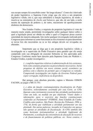 seu escopo sempre foi concebido como “de longo alcance”. Como ele é derivado
do poder legislativo, a Suprema Corte exige que ele sirva a um propósito
legislativo válido, isto é, que seja subsidiário à função legislativa, de modo a
inserir-se na sistemática de checks and balances, que são, de um lado, a mola
mestra da separação de poderes e, de outro, mecanismo de aperfeiçoamento
dinâmico da democracia.
Nos Estados Unidos, o requisito do propósito legislativo é visto de
maneira muito ampla, permitindo investigações sobre qualquer tópico sobre o
qual a legislação possa ser obtida ou sobre o qual o Congresso possa exercer
autoridade de maneira adequada. Isto inclui qualquer investigação realizada pelo
Congresso para informar-se como funcionam as leis existentes ou para determinar
se novas leis são necessárias ou se as leis antigas devem ser revogadas ou
alteradas.
Importante que se diga que é um propósito legislativo válido a
investigação ou a supervisão do Poder Executivo para garantir que ele esteja
cumprindo com sua obrigação de executar fielmente as leis aprovadas pelo
Congresso. Conforme muito bem descrito pela Suprema Corte em Watkins v.
Estados Unidos, o poder investigativo:
(...) engloba inquéritos relativos à administração de leis existentes,
bem como estatutos propostos ou possivelmente necessários. Inclui
pesquisas de defeitos em nosso sistema social, econômico ou
político com o objetivo de permitir que o Congresso os remedie.
Compreende investigações em órgãos do Governo Federal para
expor corrupção, ineficiência ou desperdício.
Daí porque, com absoluta precisão, captou o Ministro EDSON
FACHIN, ao julgar o MS 33.751:
(...) além da função contramajoritária fiscalizatória do Poder
Executivo, reiteradamente assentada por esta Corte, as CPIs
figuram como instrumento essencial das atividades parlamentares
como um todo, na medida em que objetivam "reunir dados e
informações para o exercício das funções constitucionais
conferidas ao Parlamento" (FERRAZ, Anna Cândida da Cunha.
Conflito entre poderes. São Paulo: Revista dos Tribunais, 1994. p.
174), de forma que viabilizam a atividade parlamentar em sua
plenitude. Em outras palavras, incumbe às Comissões em apreço
não apenas as atividades de fiscalização. As CPIs também têm
como horizonte instrumentalizar a atividade legiferante do
Parlamento, a avaliação da conveniência de alocação de recursos
e de financiamento de políticas públicas, etc. Nesse cenário, é
SF/23501.16337-90
 