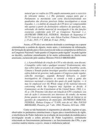 natural que se confira às CPIs ampla autonomia para o exercício
do relevante múnus. (...) Há, portanto, espaço para que o
Parlamento se movimente com certa discricionariedade nos
quadrantes das diversas possíveis linhas investigativas a serem
traçadas. (...) o âmbito de atuação da CPI deve ser compreendido
não apenas a partir do destinatário subjetivo da apuração, mas,
sobretudo, do âmbito material de investigação à luz das funções
essenciais conferidas pela CF ao Congresso Nacional. (...).
(SUPREMO TRIBUNAL FEDERAL. Mandado de Segurança nº
33.751 (voto do rel. p/ o ac. min. Edson Fachin). Primeira Turma,
j. 15 dez. 2015, 1ª T, DJE de 31 mar. 2016.).
Assim, a CPI não é um instituto destinado a constranger ou a apurar
criminalmente a conduta de alguém, muito antes, é instrumento de informação,
de formação da opinião para o bom exercício de todas as competências atribuíveis
ao Congresso Nacional (“tudo quanto o Congresso pode regular” ou pode legislar
ou decidir), conforme entendimento já há muito sedimentado no direito norte
americano, esclarecido pelo saudoso Ministro PAULO BROSSARD:
(...) A possibilidade de criação de CPI se não duvida, nem discute;
é tranqüila; sobre todo e qualquer assunto? Evidentemente, não;
mas sobre todos os assuntos de competência da Assemblia; assim,
Câmara e Senado podem investigar questões relacionadas com a
esfera federal de governo; tudo quanto o Congresso pode regular,
cabe-lhe investigar; segundo Bernard Schwartz, o poder
investigatório do Congresso se estende a toda a gama dos
interesses nacionais a respeito dos quais ele pode legislar, ― it
may be employed over the Whole range of the national interests
concerning which the Congress may legislate or decide, A
Commentary on the Constitution of the United States, 1963, I, n.
42, p. 126. O mesmo vale dizer em relação às CPI’s estaduais; seu
raio de ação é circunscrito aos interesses do estado; da mesma
forma quanto às comissões municipais, que hão de limitar-se às
questões de competência do município. (SUPREMO TRIBUNAL
FEDERAL. Habeas Corpus nº 71.039, voto do rel. Min. PAULO
BROSSARD, Plenário, jul. 7 abr. 1994, Plenário, DJ 6 dez. 1996
Como se não bastassem os argumentos já aduzidos, registre-se que,
observados os parâmetros constitucionais e legais para a transferência de sigilo,
a interferência do Poder Judiciário na avaliação da necessidade da medida para a
investigação invade a esfera privativa do Poder Legislativo, estritamente
relacionada ao funcionamento parlamentar e ao funcionamento das CPIs, o que
constitui matéria interna corporis, imune à sindicância judicial.
SF/23501.16337-90
 