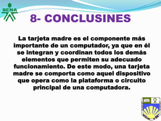 8- CONCLUSINES
La tarjeta madre es el componente más
importante de un computador, ya que en él
se integran y coordinan todos los demás
elementos que permiten su adecuado
funcionamiento. De este modo, una tarjeta
madre se comporta como aquel dispositivo
que opera como la plataforma o circuito
principal de una computadora.
 