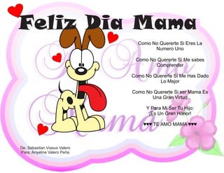 Feliz Dia Mama
                                Como No Quererte Si Eres La
                                      Numero Uno

                               Como No Quererte Si Me sabes
                                      Comprender

                              Como No Quererte Si Me Has Dado
                                        Lo Mejor

                              Como No Quererte Si ser Mama Es
                                     Una Gran Virtud

                                   Y Para Mi Ser Tu Hijo:
                                    ¡Es Un Gran Honor!

                                  ♥♥♥ TE AMO MAMA ♥♥♥



De: Sebastian Viasus Valero
Para: Anyeline Valero Peña
 