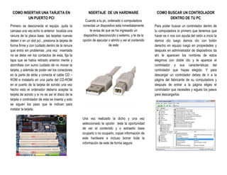 COMO INSERTAR UNA TARJETA EN
UN PUERTO PCI
Primero se desconecta el equipo ,quita la
carcasa una vez echo lo anterior localiza una
ranura de la placa base, las tarjetas nuevas
deben ir en un slot pci , presiona la tarjeta de
forma firme y con cuidado dentro de la ranura
que entra sin problemas ,una vez insertada
no se debe ver los contactos de esta, fija la
tapa que se había retirado anterior mente y
atorníllala con sumo cuidado de no mover la
tarjeta, y además de poder ver los conectores
en la parte de atrás y conecta el cable CD –
ROM e instalarlo en una parte del CD-ROM
en el puerto de la tarjeta de sonido una vez
hecho esto el ordenador debería aceptar la
tarjeta de sonido y si no es así el disco de la
tarjeta o controlador de esta se inserta y solo
se siguen los paso que te indican para
instalar la tarjeta.
NSERTAJE DE UN HARDWARE
Cuando a tu pc, ordenado o computadora
conectas un dispositivo esta inmediatamente
te avisa de que se ha ingresado un
dispositivo desconocido o externo, y te da la
opción de ejecutar o abrirlo y ver el contenido
de este
Una vez realizado la dicho y una vez
seleccionado la opción teda la oportunidad
de ver el contenido y o extraerlo ósea
ocuparlo o no ocuparlo, copiar información de
este hardware e incluso borrar toda la
información de este de forma segura
COMO BUSCAR UN CONTROLADOR
DENTRO DE TU PC
Para poder buscar un controlador dentro de
tu computadora lo primero que tenemos que
hacer es ir nos con ayuda del ratón a inicio la
damos clic luego damos clic con botón
derecho en equipo luego en propiedades y
después en administrador de dispositivos da
ahí te aparecen los nombres de estos
elegimos con doble clic y te aparece el
controlador y sus características del
controlador que hayas elegido. Y para
descargar un controlador debes de ir a la
página del fabricante de su computadora y
después de entrar a la página eliges el
controlador que necesites y sigues los pasos
para descargarlos
 