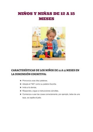  
NIÑOS Y NIÑAS DE 12 A 15
MESES
CARACTERÍSTICAS DE LOS NIÑOS DE 12 A 15 MESES EN
LA DIMENSIÓN COGNITIVA:
★ Pronuncia unas diez palabras. 
★ Adopta el “NO” como su palabra favorita. 
★ Imita a lo demás. 
★ Responde y sigue a instrucciones sencillas. 
★ Comienza a usar las cosas correctamente, por ejemplo, bebe de una 
taza, se cepilla el pelo.
 