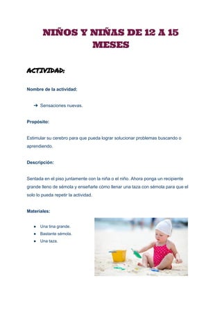  
NIÑOS Y NIÑAS DE 12 A 15
MESES
ACTIVIDAD:
Nombre de la actividad: 
 
➔ Sensaciones nuevas. 
 
Propósito: 
 
Estimular su cerebro para que pueda lograr solucionar problemas buscando o 
aprendiendo. 
 
Descripción: 
 
Sentada en el piso juntamente con la niña o el niño. Ahora ponga un recipiente 
grande lleno de sémola y enseñarle cómo llenar una taza con sémola para que el 
solo lo pueda repetir la actividad. 
 
Materiales: 
 
● Una tina grande. 
● Bastante sémola. 
● Una taza. 
 
 
 
 
 
 
 